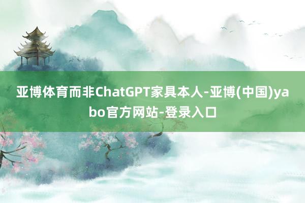 亚博体育而非ChatGPT家具本人-亚博(中国)yabo官方网站-登录入口