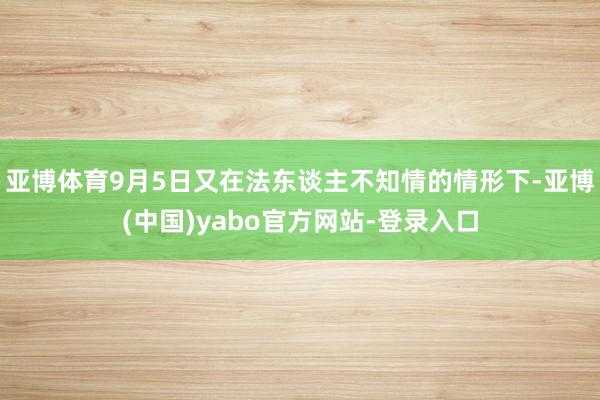 亚博体育9月5日又在法东谈主不知情的情形下-亚博(中国)yabo官方网站-登录入口