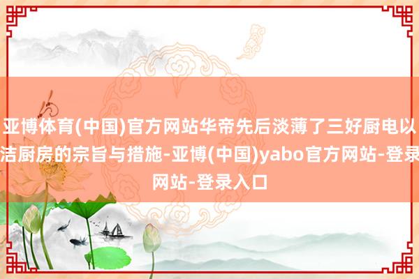 亚博体育(中国)官方网站华帝先后淡薄了三好厨电以及净洁厨房的宗旨与措施-亚博(中国)yabo官方网站-登录入口