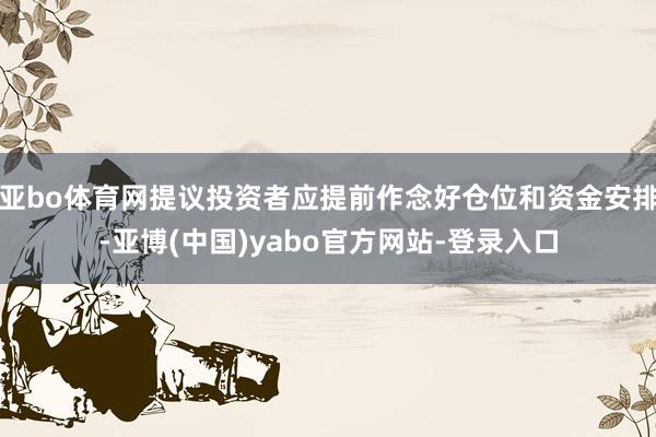亚bo体育网提议投资者应提前作念好仓位和资金安排-亚博(中国)yabo官方网站-登录入口