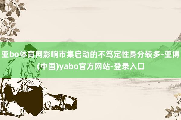 亚bo体育网影响市集启动的不笃定性身分较多-亚博(中国)yabo官方网站-登录入口