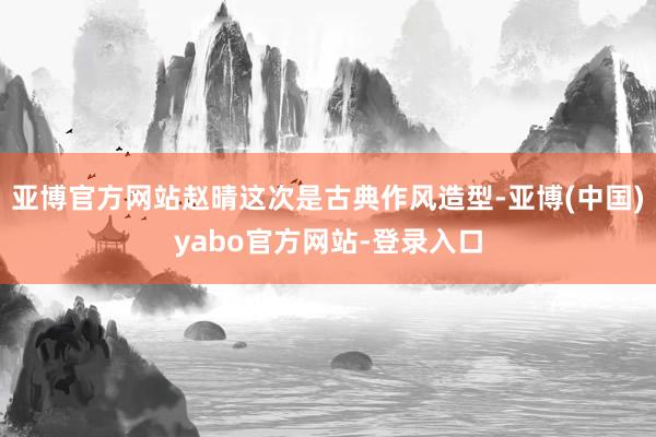 亚博官方网站赵晴这次是古典作风造型-亚博(中国)yabo官方网站-登录入口