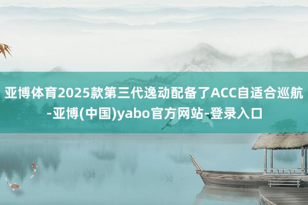 亚博体育2025款第三代逸动配备了ACC自适合巡航-亚博(中国)yabo官方网站-登录入口