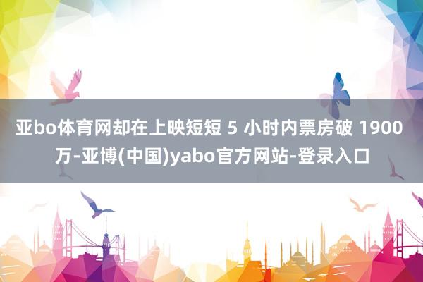亚bo体育网却在上映短短 5 小时内票房破 1900 万-亚博(中国)yabo官方网站-登录入口