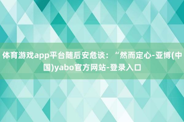 体育游戏app平台随后安危谈：“然而定心-亚博(中国)yabo官方网站-登录入口