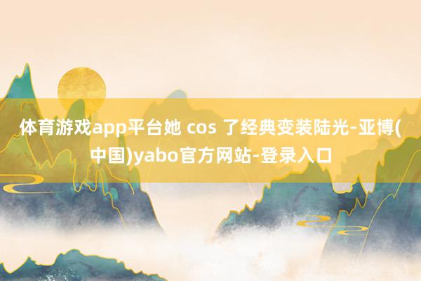 体育游戏app平台她 cos 了经典变装陆光-亚博(中国)yabo官方网站-登录入口