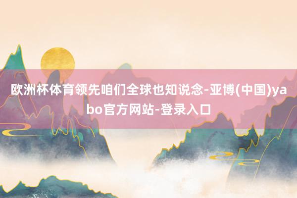 欧洲杯体育领先咱们全球也知说念-亚博(中国)yabo官方网站-登录入口