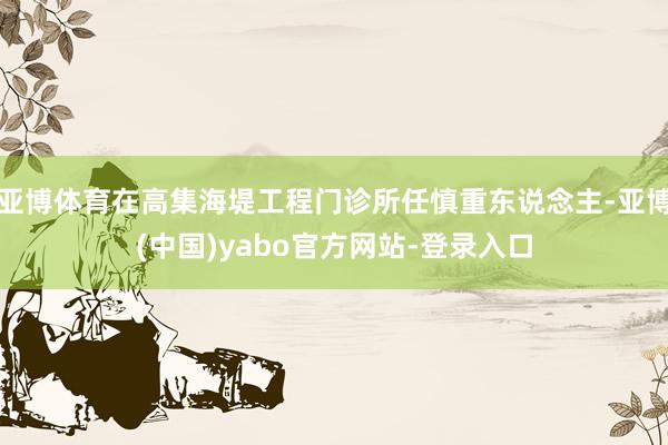 亚博体育在高集海堤工程门诊所任慎重东说念主-亚博(中国)yabo官方网站-登录入口