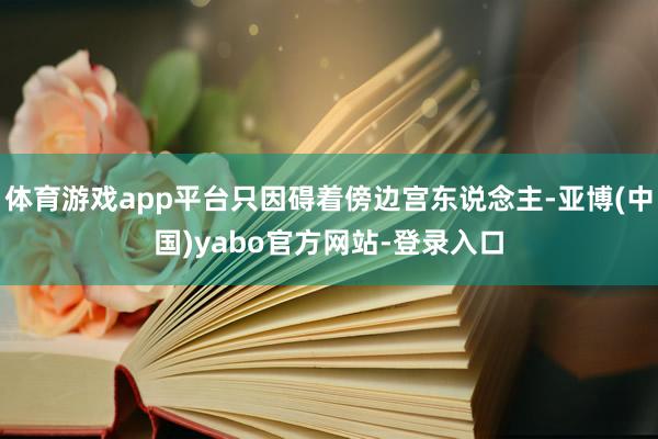 体育游戏app平台只因碍着傍边宫东说念主-亚博(中国)yabo官方网站-登录入口