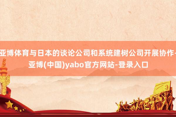 亚博体育与日本的谈论公司和系统建树公司开展协作-亚博(中国)yabo官方网站-登录入口