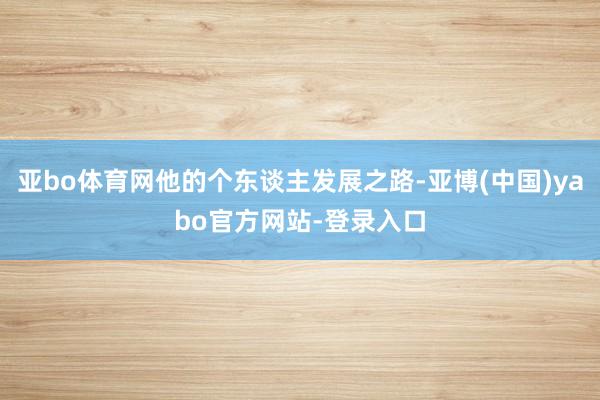 亚bo体育网他的个东谈主发展之路-亚博(中国)yabo官方网站-登录入口
