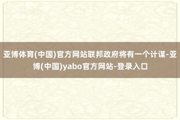 亚博体育(中国)官方网站联邦政府将有一个计谋-亚博(中国)yabo官方网站-登录入口