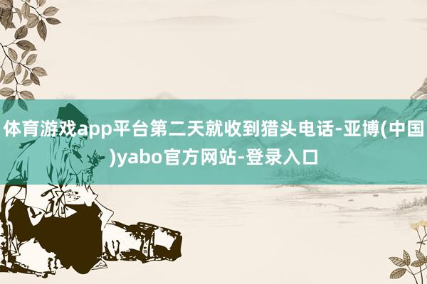 体育游戏app平台第二天就收到猎头电话-亚博(中国)yabo官方网站-登录入口