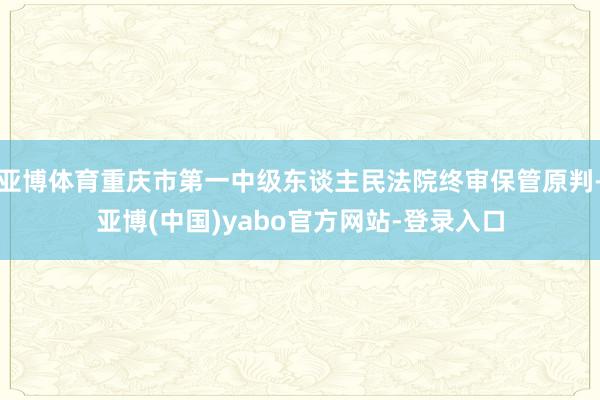 亚博体育重庆市第一中级东谈主民法院终审保管原判-亚博(中国)yabo官方网站-登录入口