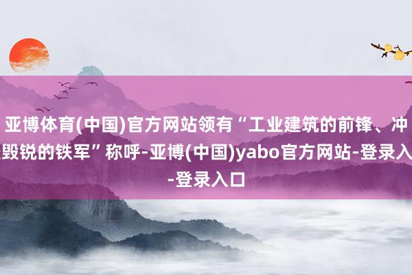 亚博体育(中国)官方网站领有“工业建筑的前锋、冲坚毁锐的铁军”称呼-亚博(中国)yabo官方网站-登录入口