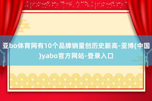 亚bo体育网有10个品牌销量创历史新高-亚博(中国)yabo官方网站-登录入口