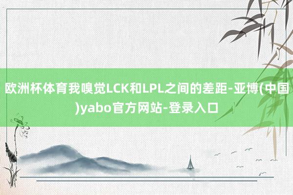 欧洲杯体育我嗅觉LCK和LPL之间的差距-亚博(中国)yabo官方网站-登录入口