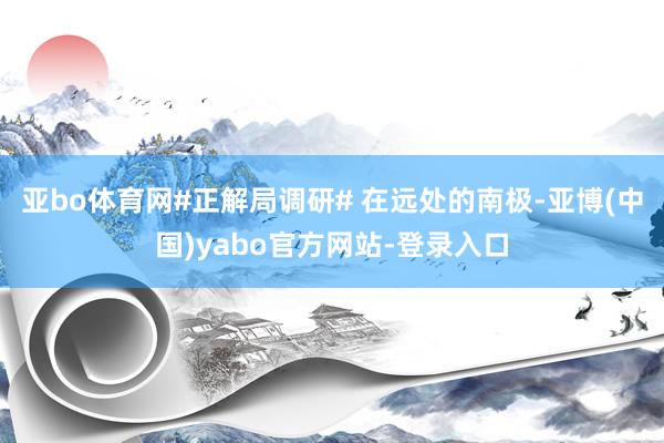 亚bo体育网#正解局调研# 在远处的南极-亚博(中国)yabo官方网站-登录入口
