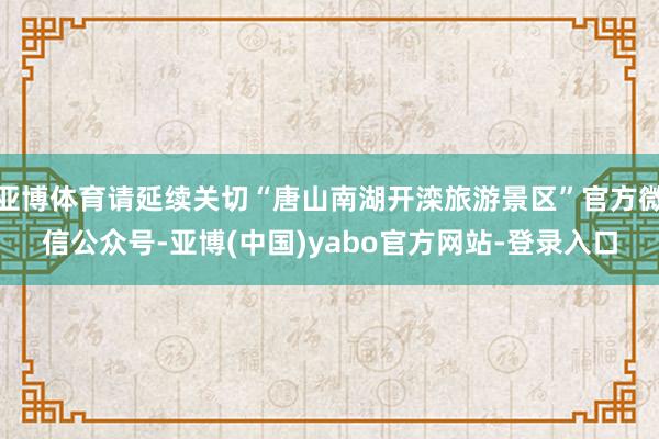 亚博体育请延续关切“唐山南湖开滦旅游景区”官方微信公众号-亚博(中国)yabo官方网站-登录入口