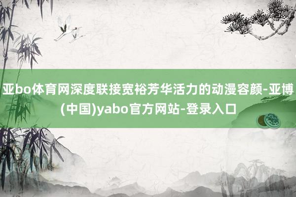 亚bo体育网深度联接宽裕芳华活力的动漫容颜-亚博(中国)yabo官方网站-登录入口