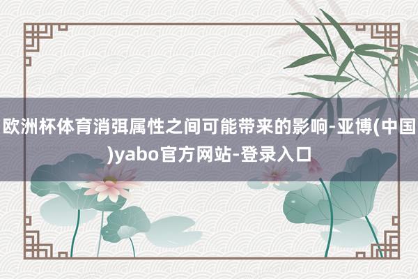 欧洲杯体育消弭属性之间可能带来的影响-亚博(中国)yabo官方网站-登录入口