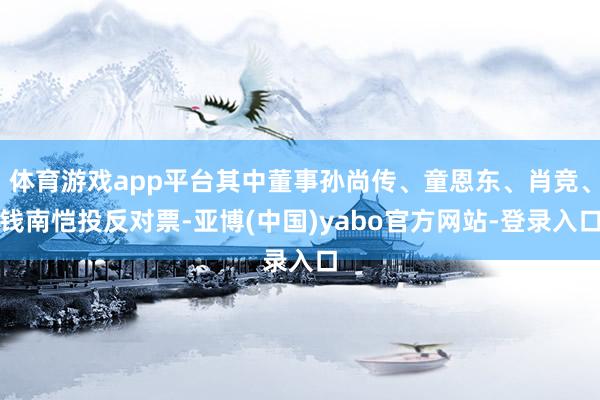 体育游戏app平台其中董事孙尚传、童恩东、肖竞、钱南恺投反对票-亚博(中国)yabo官方网站-登录入口