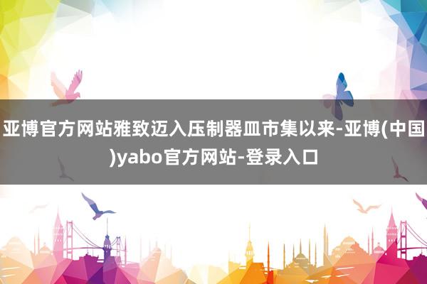 亚博官方网站雅致迈入压制器皿市集以来-亚博(中国)yabo官方网站-登录入口