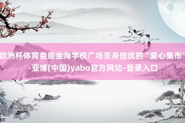 欧洲杯体育娄底金海学校广场变身搅扰的“爱心集市”-亚博(中国)yabo官方网站-登录入口