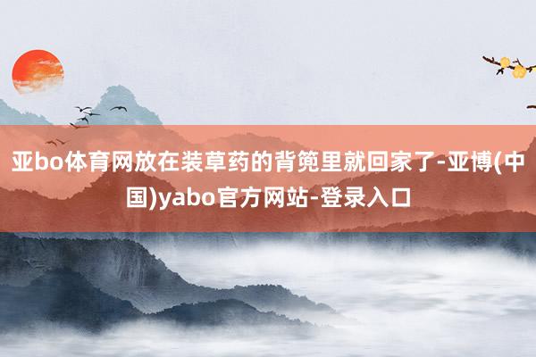 亚bo体育网放在装草药的背篼里就回家了-亚博(中国)yabo官方网站-登录入口
