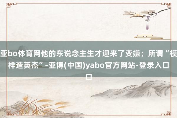 亚bo体育网他的东说念主生才迎来了变嫌；所谓“模样造英杰”-亚博(中国)yabo官方网站-登录入口