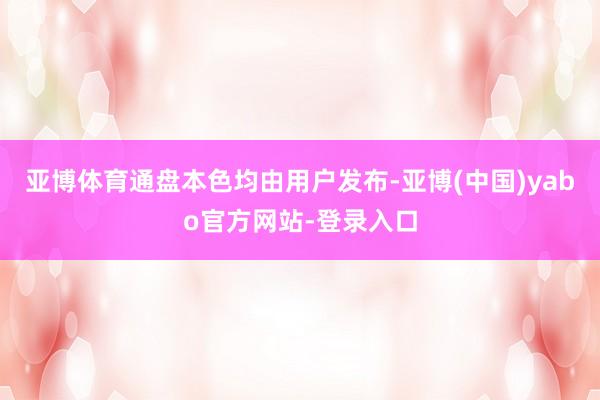 亚博体育通盘本色均由用户发布-亚博(中国)yabo官方网站-登录入口