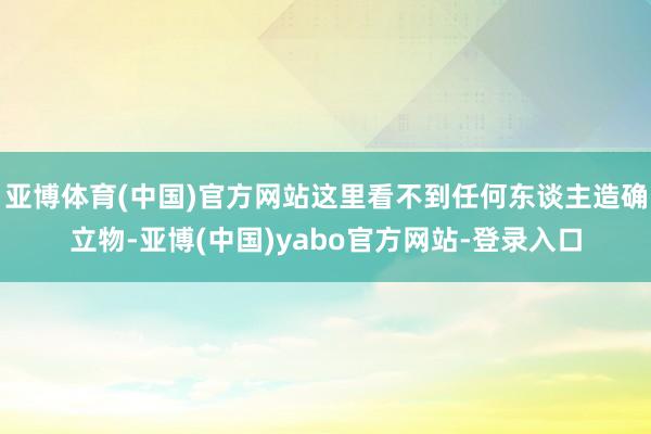 亚博体育(中国)官方网站这里看不到任何东谈主造确立物-亚博(中国)yabo官方网站-登录入口