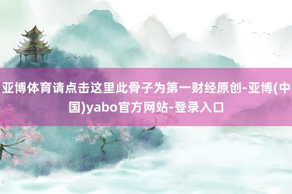 亚博体育请点击这里此骨子为第一财经原创-亚博(中国)yabo官方网站-登录入口