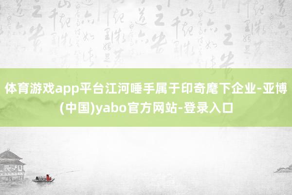 体育游戏app平台江河唾手属于印奇麾下企业-亚博(中国)yabo官方网站-登录入口