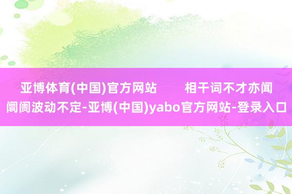 亚博体育(中国)官方网站        相干词不才亦闻阛阓波动不定-亚博(中国)yabo官方网站-登录入口