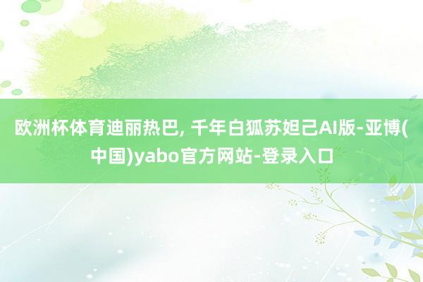 欧洲杯体育迪丽热巴, 千年白狐苏妲己AI版-亚博(中国)yabo官方网站-登录入口
