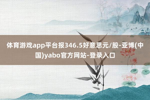 体育游戏app平台报346.5好意思元/股-亚博(中国)yabo官方网站-登录入口
