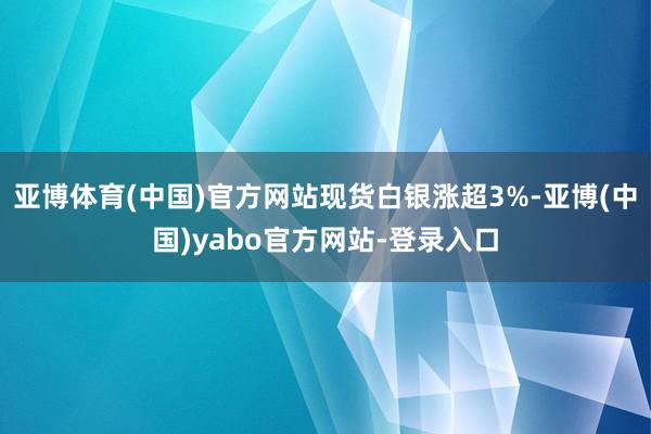 亚博体育(中国)官方网站现货白银涨超3%-亚博(中国)yabo官方网站-登录入口