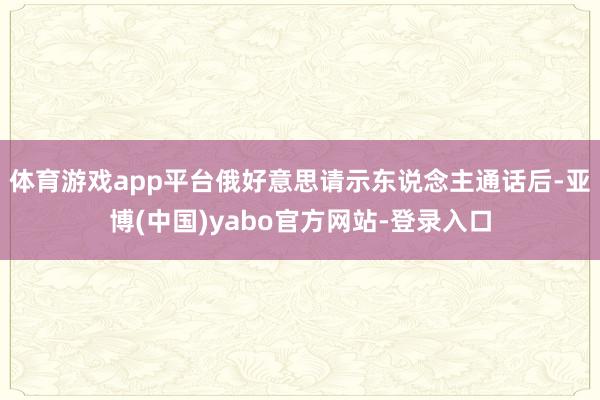 体育游戏app平台俄好意思请示东说念主通话后-亚博(中国)yabo官方网站-登录入口