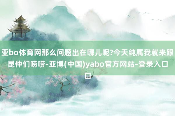 亚bo体育网那么问题出在哪儿呢?今天纯属我就来跟昆仲们唠唠-亚博(中国)yabo官方网站-登录入口