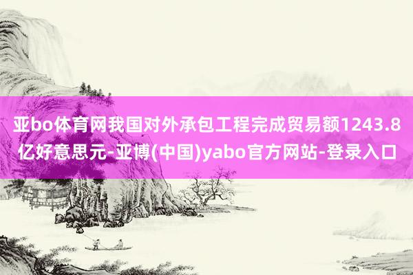 亚bo体育网我国对外承包工程完成贸易额1243.8亿好意思元-亚博(中国)yabo官方网站-登录入口
