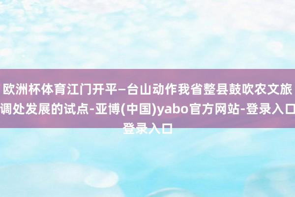欧洲杯体育江门开平—台山动作我省整县鼓吹农文旅调处发展的试点-亚博(中国)yabo官方网站-登录入口