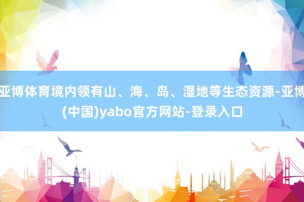 亚博体育境内领有山、海、岛、湿地等生态资源-亚博(中国)yabo官方网站-登录入口