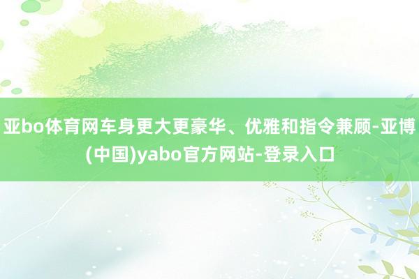 亚bo体育网车身更大更豪华、优雅和指令兼顾-亚博(中国)yabo官方网站-登录入口