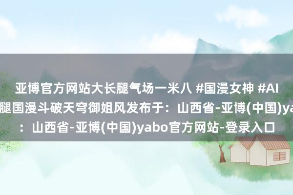 亚博官方网站大长腿气场一米八 #国漫女神 #AI绘图 #手机壁纸曹颖长腿国漫斗破天穹御姐风发布于：山西省-亚博(中国)yabo官方网站-登录入口