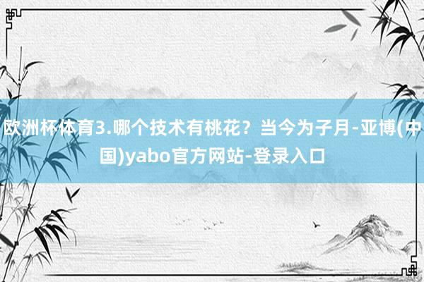 欧洲杯体育3.哪个技术有桃花？当今为子月-亚博(中国)yabo官方网站-登录入口