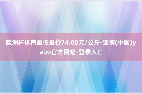 欧洲杯体育最低报价74.00元/公斤-亚博(中国)yabo官方网站-登录入口