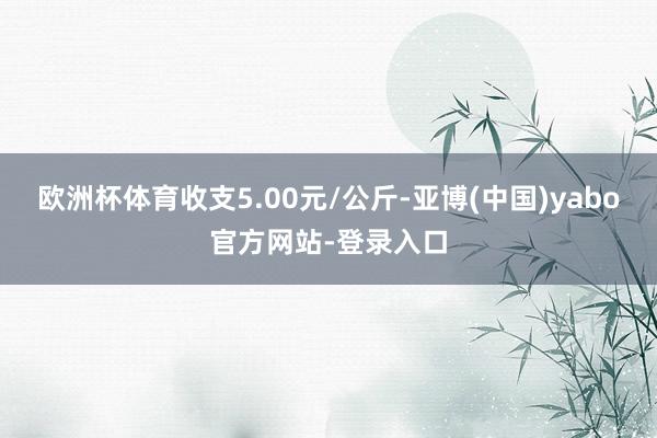 欧洲杯体育收支5.00元/公斤-亚博(中国)yabo官方网站-登录入口