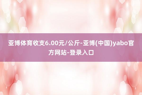 亚博体育收支6.00元/公斤-亚博(中国)yabo官方网站-登录入口