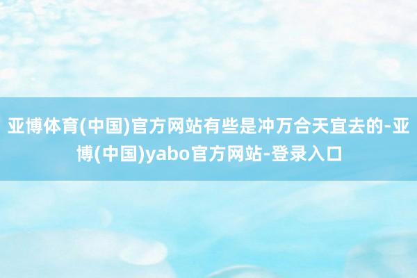 亚博体育(中国)官方网站有些是冲万合天宜去的-亚博(中国)yabo官方网站-登录入口